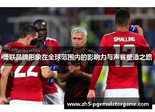 曼联品牌形象在全球范围内的影响力与声誉塑造之路 曼联品牌形象在全球范围内的影响力与声誉塑造之路