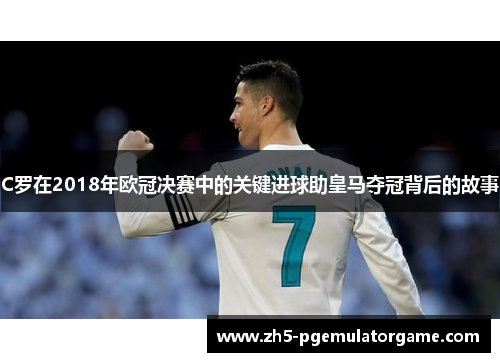 C罗在2018年欧冠决赛中的关键进球助皇马夺冠背后的故事 C罗在2018年欧冠决赛中的关键进球助皇马夺冠背后的故事