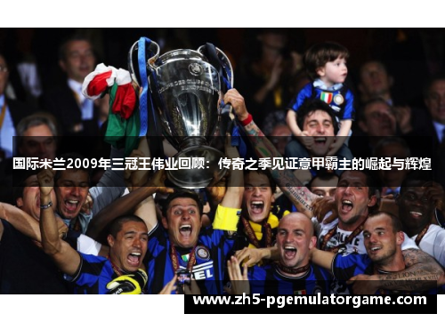 国际米兰2009年三冠王伟业回顾：传奇之季见证意甲霸主的崛起与辉煌