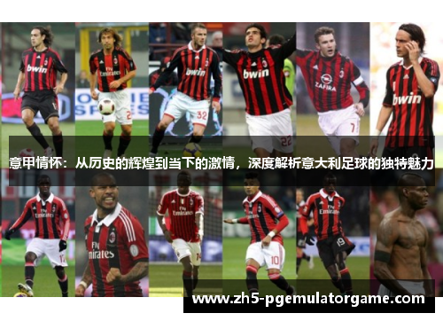 意甲情怀:从历史的辉煌到当下的激情,深度解析意大利足球的独特魅力 意甲情怀:从历史的辉煌到当下的激情,深度解析意大利足球的独特魅力