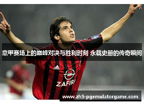 意甲赛场上的巅峰对决与胜利时刻 永载史册的传奇瞬间