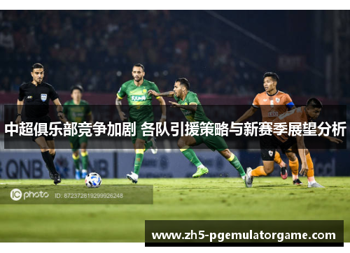 中超俱乐部竞争加剧 各队引援策略与新赛季展望分析