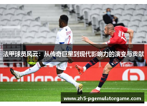 法甲球员风云：从传奇巨星到现代影响力的演变与贡献