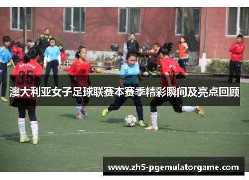 澳大利亚女子足球联赛本赛季精彩瞬间及亮点回顾