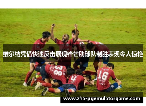 维尔纳凭借快速反击展现锋芒助球队制胜表现令人惊艳