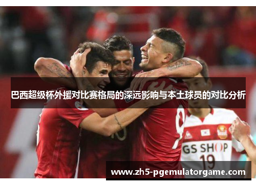巴西超级杯外援对比赛格局的深远影响与本土球员的对比分析 巴西超级杯外援对比赛格局的深远影响与本土球员的对比分析