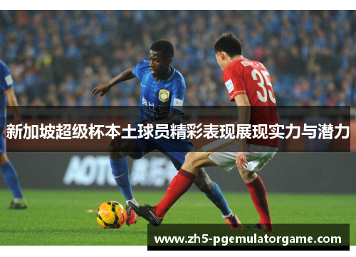 新加坡超级杯本土球员精彩表现展现实力与潜力