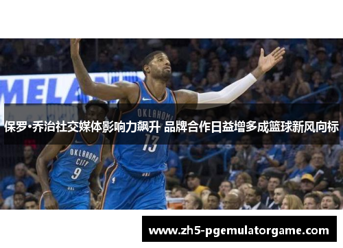 保罗·乔治社交媒体影响力飙升 品牌合作日益增多成篮球新风向标