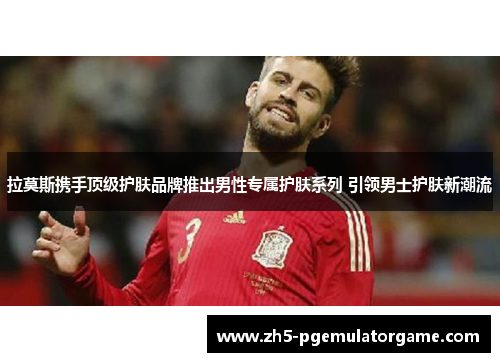 拉莫斯携手顶级护肤品牌推出男性专属护肤系列 引领男士护肤新潮流 拉莫斯携手顶级护肤品牌推出男性专属护肤系列 引领男士护肤新潮流