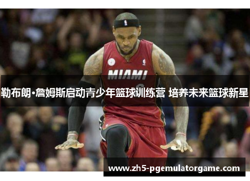 勒布朗·詹姆斯启动青少年篮球训练营 培养未来篮球新星