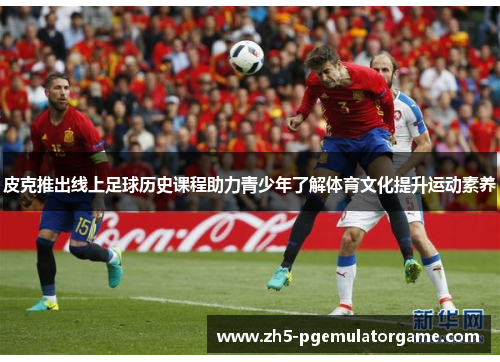 皮克推出线上足球历史课程助力青少年了解体育文化提升运动素养