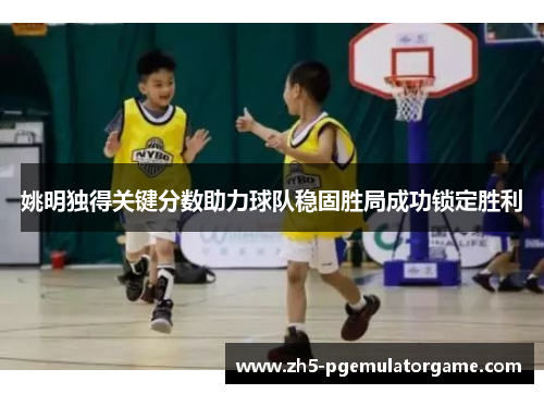 姚明独得关键分数助力球队稳固胜局成功锁定胜利 姚明独得关键分数助力球队稳固胜局成功锁定胜利