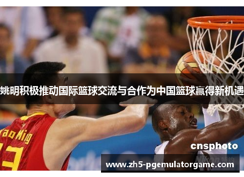 姚明积极推动国际篮球交流与合作为中国篮球赢得新机遇