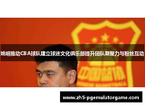姚明推动CBA球队建立球迷文化俱乐部提升团队凝聚力与粉丝互动