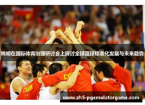 姚明在国际体育治理研讨会上探讨全球篮球标准化发展与未来趋势