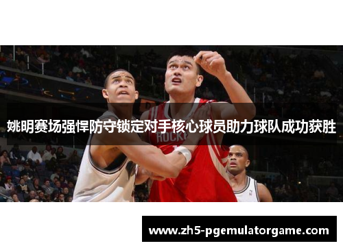 姚明赛场强悍防守锁定对手核心球员助力球队成功获胜