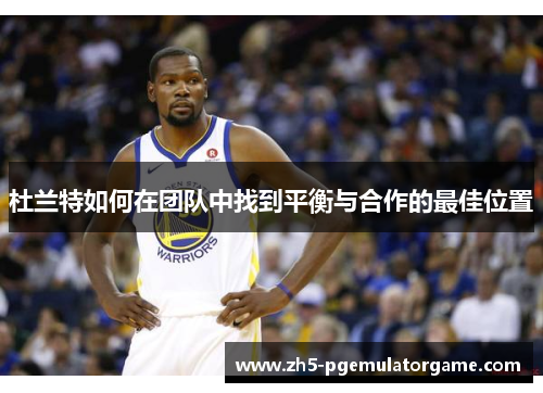 杜兰特如何在团队中找到平衡与合作的最佳位置