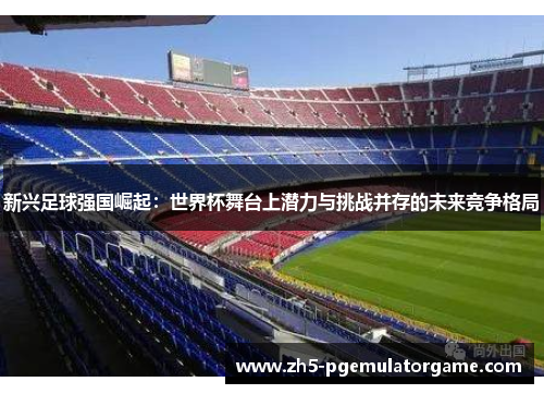 新兴足球强国崛起:世界杯舞台上潜力与挑战并存的未来竞争格局 新兴足球强国崛起:世界杯舞台上潜力与挑战并存的未来竞争格局