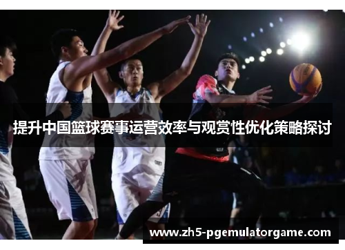 提升中国篮球赛事运营效率与观赏性优化策略探讨 提升中国篮球赛事运营效率与观赏性优化策略探讨