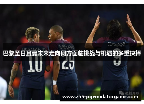 巴黎圣日耳曼未来走向何方面临挑战与机遇的多重抉择