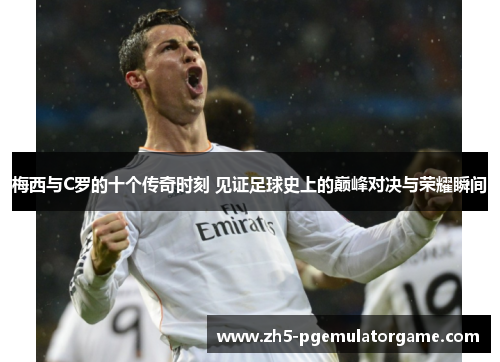梅西与C罗的十个传奇时刻 见证足球史上的巅峰对决与荣耀瞬间