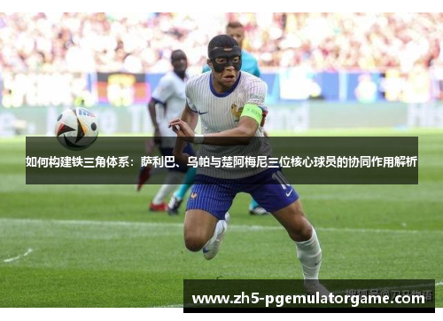 如何构建铁三角体系:萨利巴、乌帕与楚阿梅尼三位核心球员的协同作用解析 如何构建铁三角体系:萨利巴、乌帕与楚阿梅尼三位核心球员的协同作用解析