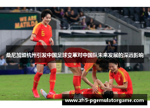 桑尼加盟杭州引发中国足球变革对中国队未来发展的深远影响 桑尼加盟杭州引发中国足球变革对中国队未来发展的深远影响