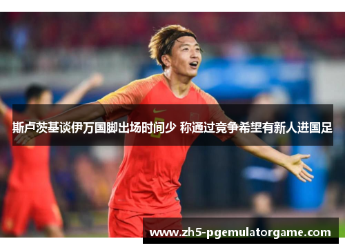 斯卢茨基谈伊万国脚出场时间少 称通过竞争希望有新人进国足