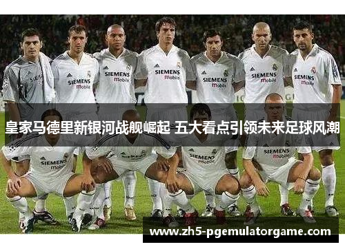 皇家马德里新银河战舰崛起 五大看点引领未来足球风潮