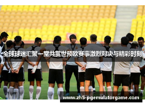 全球球迷汇聚一堂共赏世预欧赛事激烈对决与精彩时刻