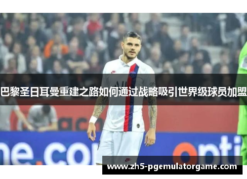 巴黎圣日耳曼重建之路如何通过战略吸引世界级球员加盟