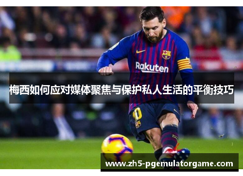 梅西如何应对媒体聚焦与保护私人生活的平衡技巧 梅西如何应对媒体聚焦与保护私人生活的平衡技巧