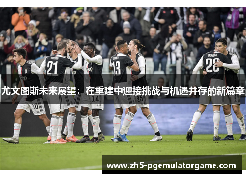 尤文图斯未来展望：在重建中迎接挑战与机遇并存的新篇章