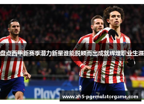 盘点西甲新赛季潜力新星谁能脱颖而出成就辉煌职业生涯