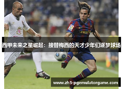 西甲未来之星崛起：接替梅西的天才少年们逐梦球场