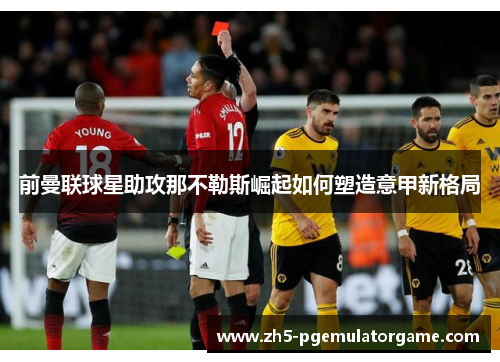 前曼联球星助攻那不勒斯崛起如何塑造意甲新格局 前曼联球星助攻那不勒斯崛起如何塑造意甲新格局