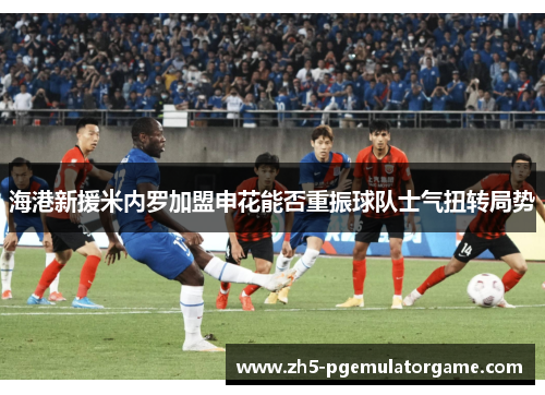 海港新援米内罗加盟申花能否重振球队士气扭转局势