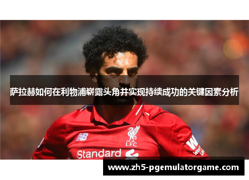 萨拉赫如何在利物浦崭露头角并实现持续成功的关键因素分析