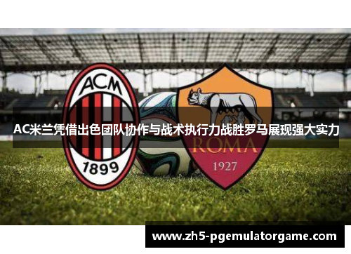AC米兰凭借出色团队协作与战术执行力战胜罗马展现强大实力