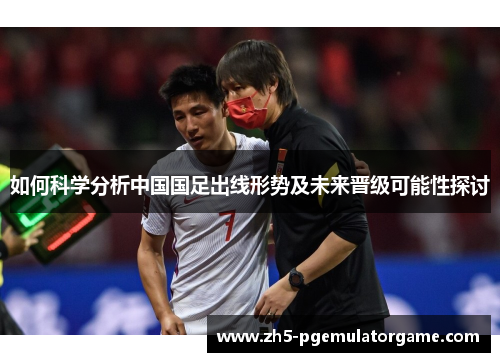 如何科学分析中国国足出线形势及未来晋级可能性探讨 如何科学分析中国国足出线形势及未来晋级可能性探讨