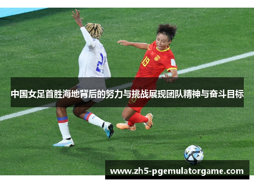 中国女足首胜海地背后的努力与挑战展现团队精神与奋斗目标