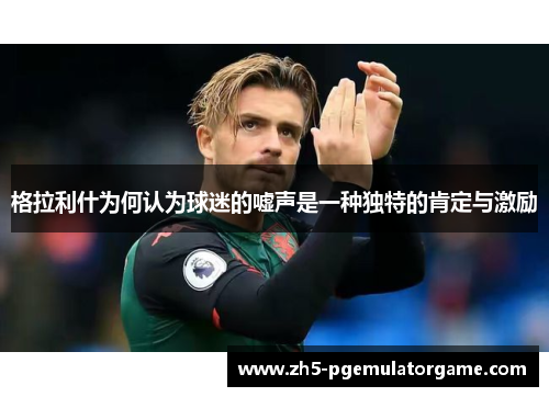 格拉利什为何认为球迷的嘘声是一种独特的肯定与激励