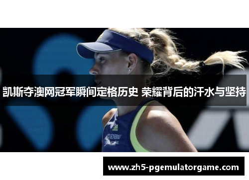 凯斯夺澳网冠军瞬间定格历史 荣耀背后的汗水与坚持