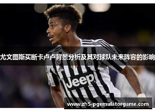 尤文图斯买断卡卢卢背景分析及其对球队未来阵容的影响 尤文图斯买断卡卢卢背景分析及其对球队未来阵容的影响