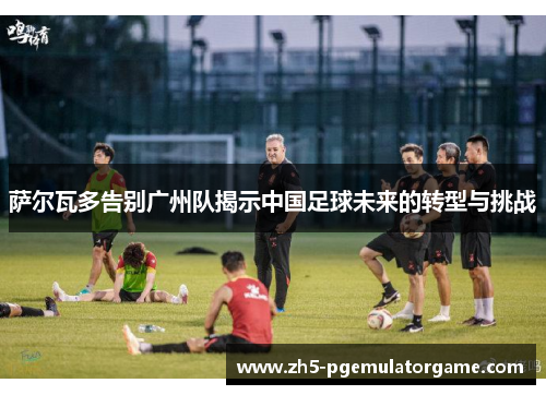 萨尔瓦多告别广州队揭示中国足球未来的转型与挑战