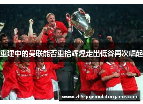 重建中的曼联能否重拾辉煌走出低谷再次崛起 重建中的曼联能否重拾辉煌走出低谷再次崛起