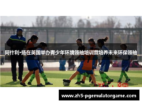 阿什利·扬在英国举办青少年环境领袖培训营培养未来环保领袖