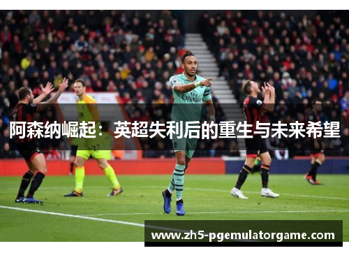 阿森纳崛起：英超失利后的重生与未来希望