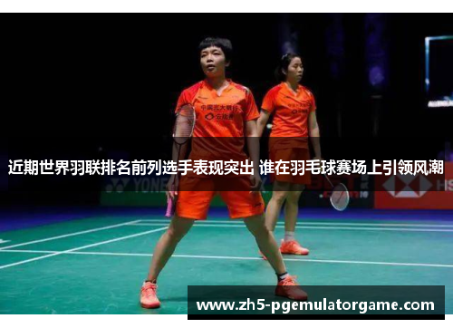 近期世界羽联排名前列选手表现突出 谁在羽毛球赛场上引领风潮 近期世界羽联排名前列选手表现突出 谁在羽毛球赛场上引领风潮