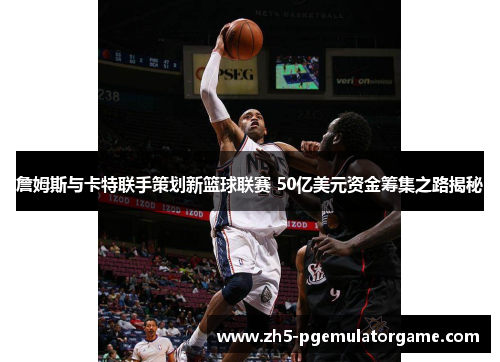 詹姆斯与卡特联手策划新篮球联赛 50亿美元资金筹集之路揭秘